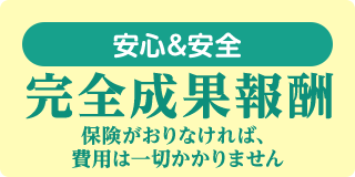 安心＆安全 完全成果報酬 保険が降りなければ、費用は一切かかりません